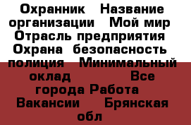 Охранник › Название организации ­ Мой мир › Отрасль предприятия ­ Охрана, безопасность, полиция › Минимальный оклад ­ 40 000 - Все города Работа » Вакансии   . Брянская обл.